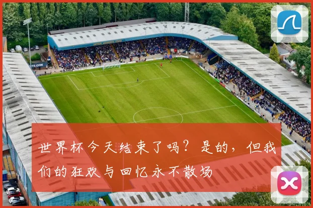 世界杯今天结束了吗?是的,但我们的狂欢与回忆永不散场