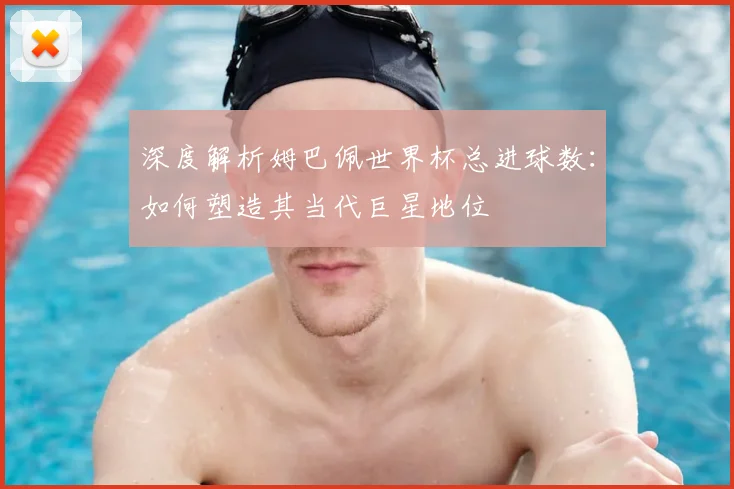 深度解析姆巴佩世界杯总进球数：如何塑造其当代巨星地位