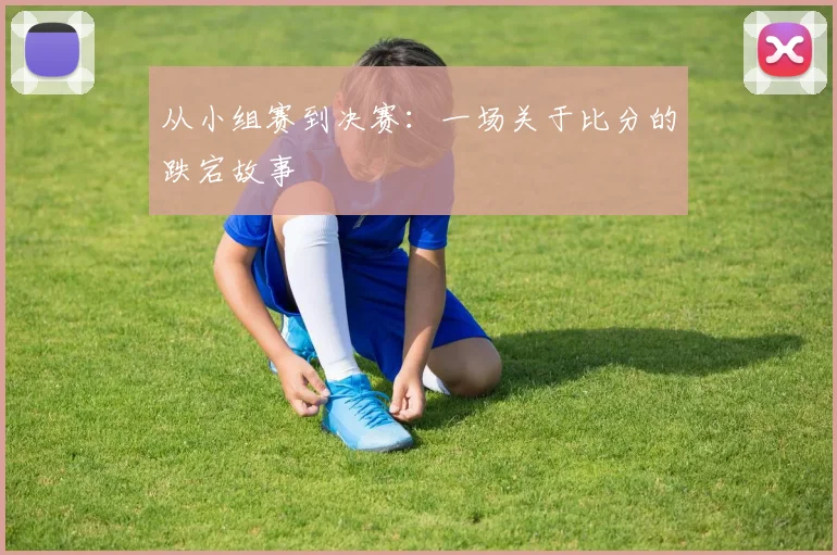 从小组赛到决赛：一场关于比分的跌宕故事