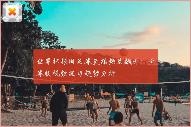 世界杯期间足球直播热度飙升:全球收视数据与趋势分析