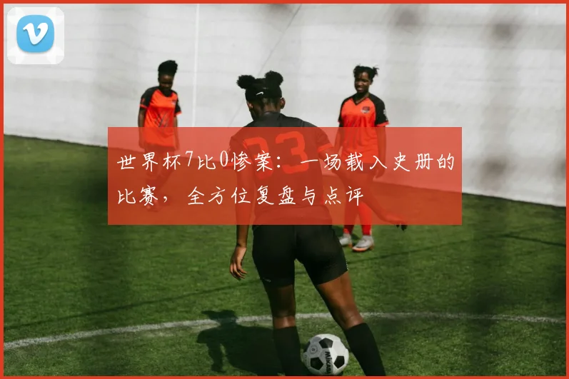 世界杯7比0惨案：一场载入史册的比赛，全方位复盘与点评