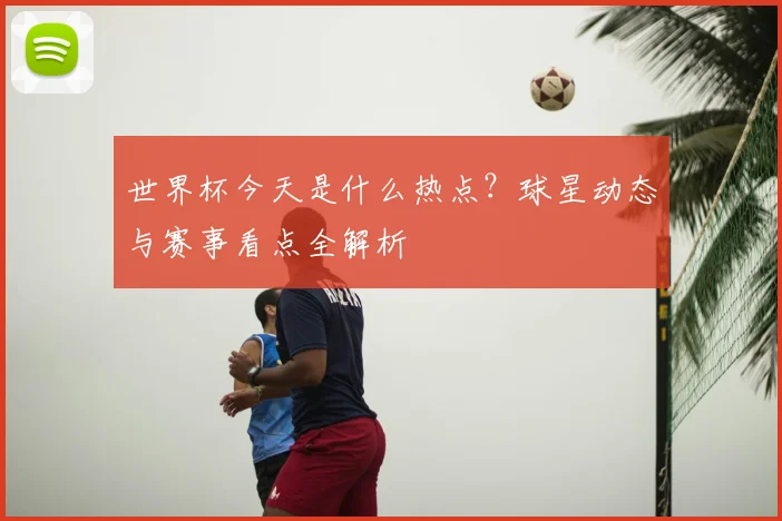 世界杯今天是什么热点?球星动态与赛事看点全解析