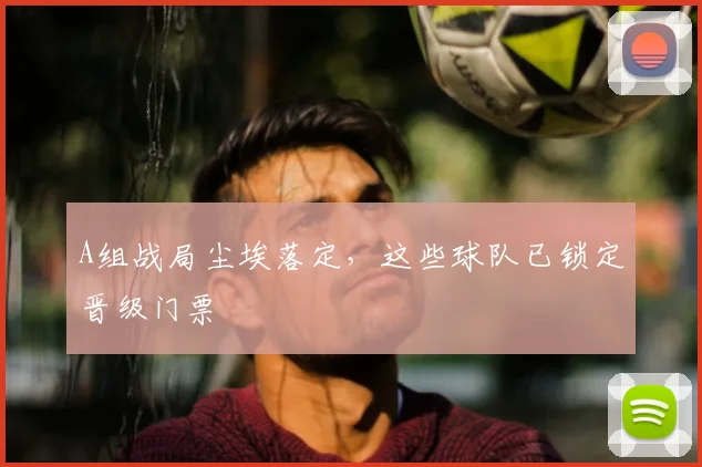 A组战局尘埃落定，这些球队已锁定晋级门票