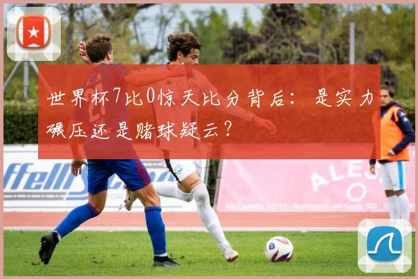 世界杯7比0惊天比分背后：是实力碾压还是赌球疑云？