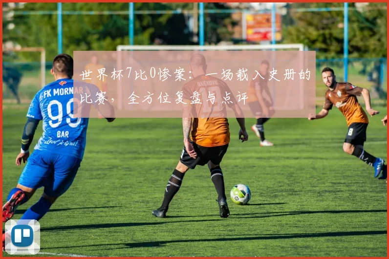 世界杯7比0惨案：一场载入史册的比赛，全方位复盘与点评
