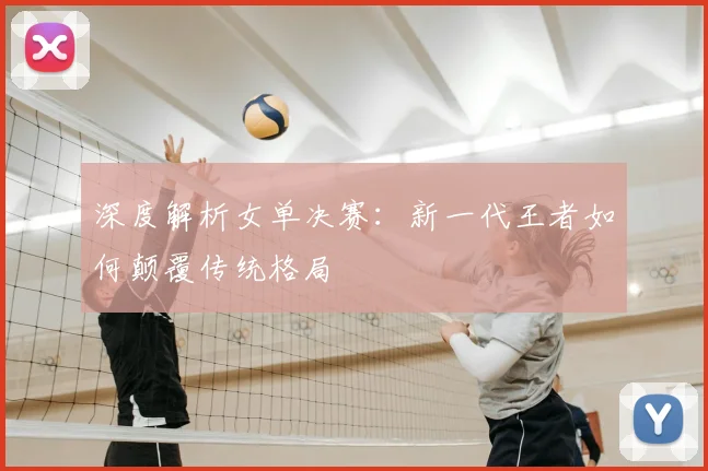 深度解析女单决赛：新一代王者如何颠覆传统格局