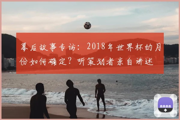 幕后故事专访：2018年世界杯的月份如何确定？听策划者亲自讲述