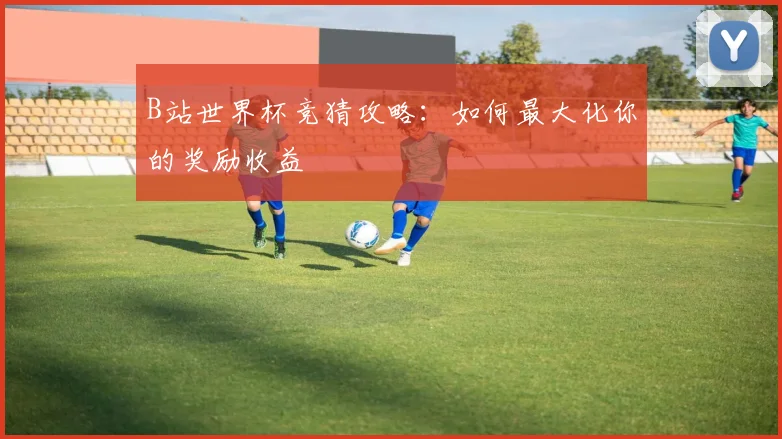 B站世界杯竞猜攻略：如何最大化你的奖励收益