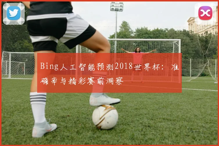 Bing人工智能预测2018世界杯：准确率与精彩赛前洞察