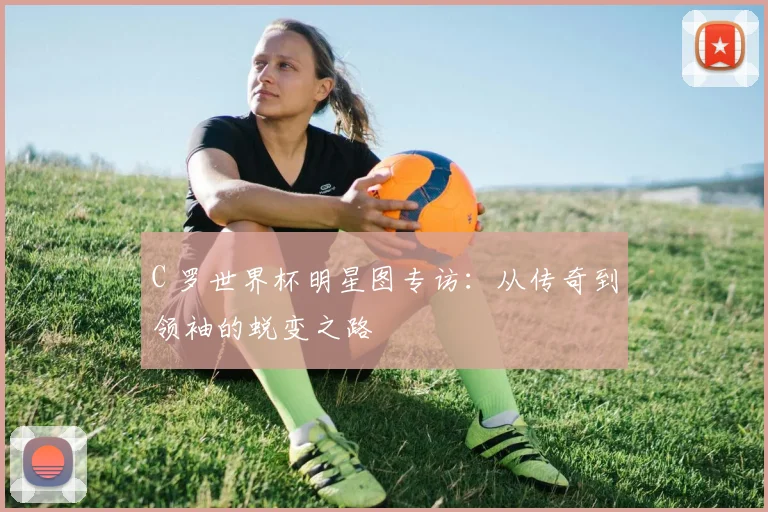 C 罗世界杯明星图专访:从传奇到领袖的蜕变之路