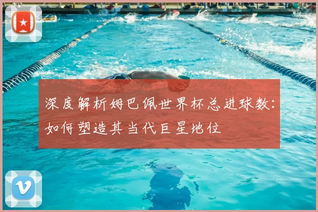 深度解析姆巴佩世界杯总进球数：如何塑造其当代巨星地位