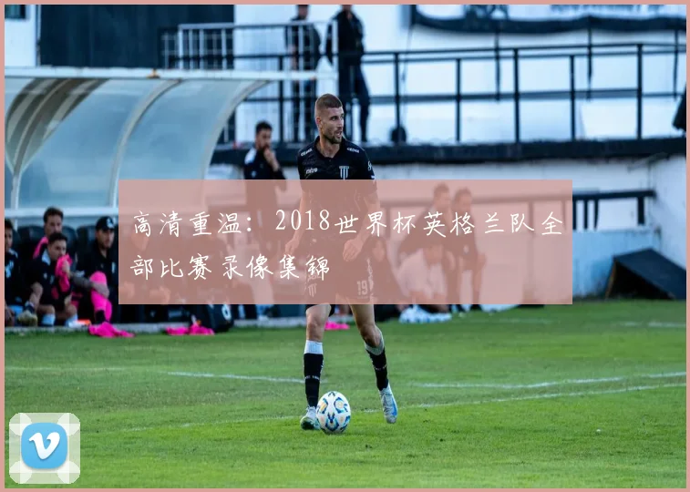 高清重温：2018世界杯英格兰队全部比赛录像集锦