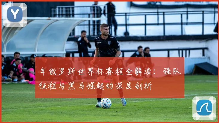年俄罗斯世界杯赛程全解读：强队征程与黑马崛起的深度剖析